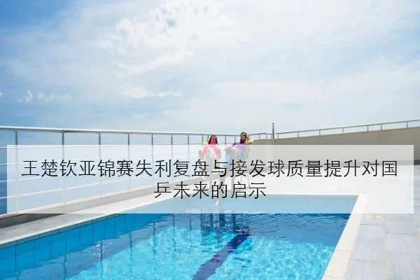 王楚钦亚锦赛失利复盘与接发球质量提升对国乒未来的启示